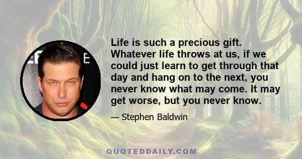 Life is such a precious gift. Whatever life throws at us, if we could just learn to get through that day and hang on to the next, you never know what may come. It may get worse, but you never know.