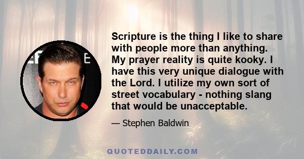 Scripture is the thing I like to share with people more than anything. My prayer reality is quite kooky. I have this very unique dialogue with the Lord. I utilize my own sort of street vocabulary - nothing slang that