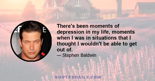 There's been moments of depression in my life, moments when I was in situations that I thought I wouldn't be able to get out of.