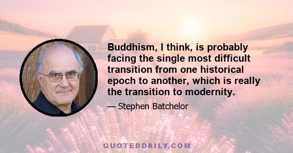 Buddhism, I think, is probably facing the single most difficult transition from one historical epoch to another, which is really the transition to modernity.