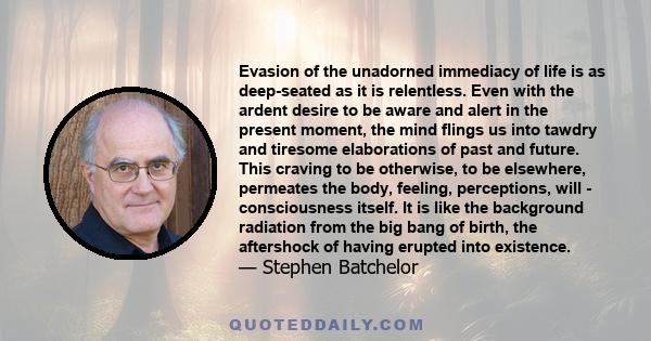 Evasion of the unadorned immediacy of life is as deep-seated as it is relentless. Even with the ardent desire to be aware and alert in the present moment, the mind flings us into tawdry and tiresome elaborations of past 