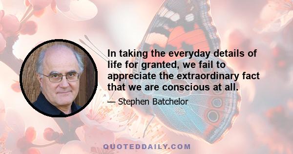 In taking the everyday details of life for granted, we fail to appreciate the extraordinary fact that we are conscious at all.