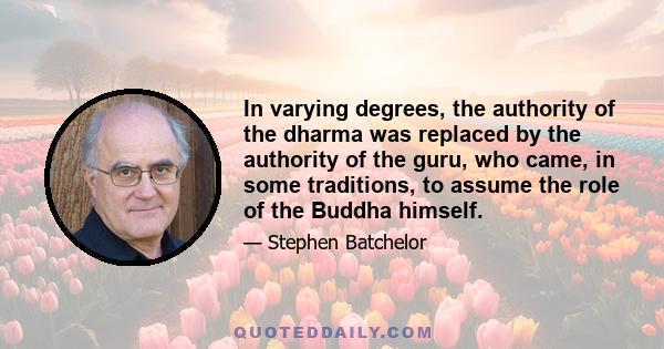 In varying degrees, the authority of the dharma was replaced by the authority of the guru, who came, in some traditions, to assume the role of the Buddha himself.