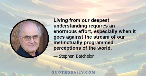 Living from our deepest understanding requires an enormous effort, especially when it goes against the stream of our instinctually programmed perceptions of the world.