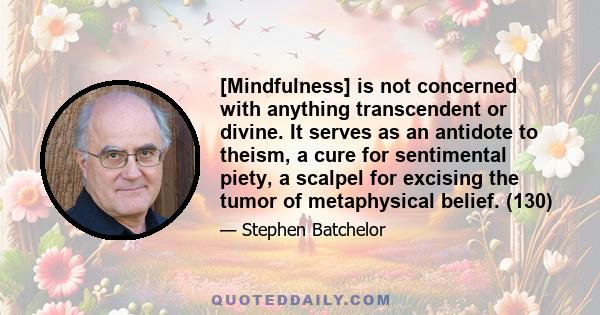 [Mindfulness] is not concerned with anything transcendent or divine. It serves as an antidote to theism, a cure for sentimental piety, a scalpel for excising the tumor of metaphysical belief. (130)