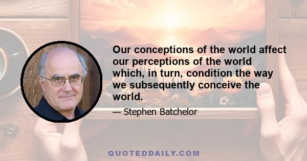 Our conceptions of the world affect our perceptions of the world which, in turn, condition the way we subsequently conceive the world.