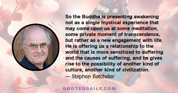 So the Buddha is presenting awakening not as a single mystical experience that may come upon us at some meditation, some private moment of transcendence, but rather as a new engagement with life. He is offering us a