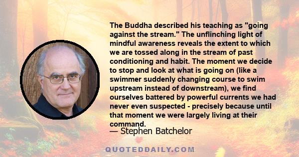 The Buddha described his teaching as going against the stream. The unflinching light of mindful awareness reveals the extent to which we are tossed along in the stream of past conditioning and habit. The moment we