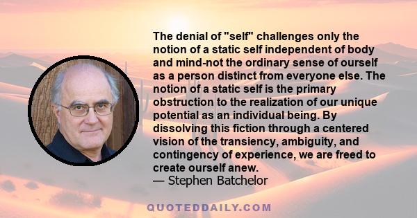 The denial of self challenges only the notion of a static self independent of body and mind-not the ordinary sense of ourself as a person distinct from everyone else. The notion of a static self is the primary