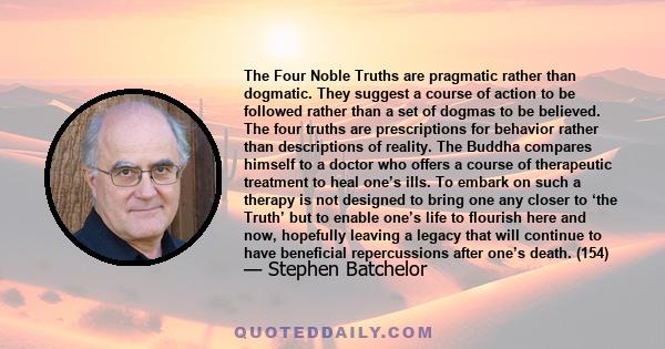 The Four Noble Truths are pragmatic rather than dogmatic. They suggest a course of action to be followed rather than a set of dogmas to be believed. The four truths are prescriptions for behavior rather than