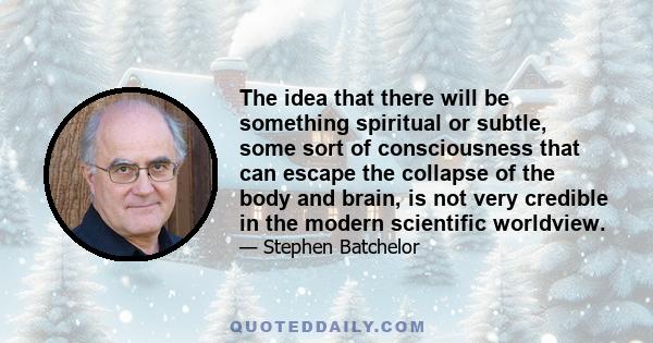 The idea that there will be something spiritual or subtle, some sort of consciousness that can escape the collapse of the body and brain, is not very credible in the modern scientific worldview.