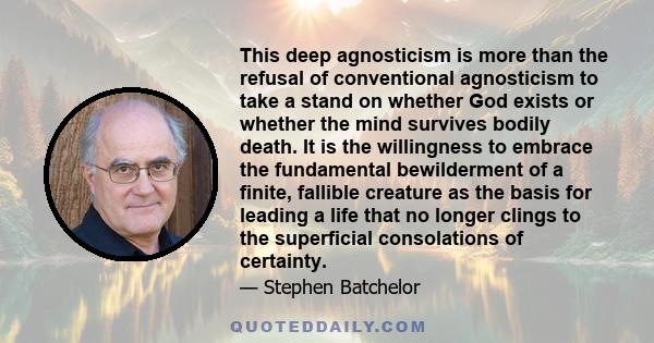 This deep agnosticism is more than the refusal of conventional agnosticism to take a stand on whether God exists or whether the mind survives bodily death. It is the willingness to embrace the fundamental bewilderment