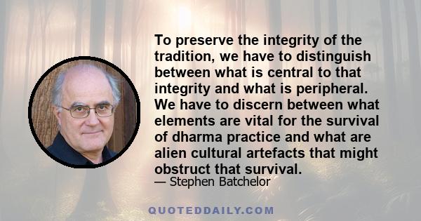 To preserve the integrity of the tradition, we have to distinguish between what is central to that integrity and what is peripheral. We have to discern between what elements are vital for the survival of dharma practice 