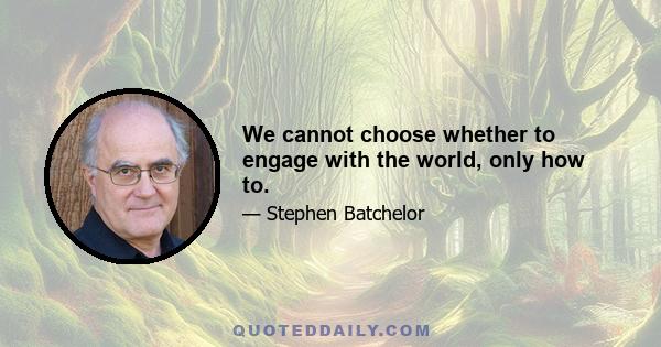 We cannot choose whether to engage with the world, only how to.