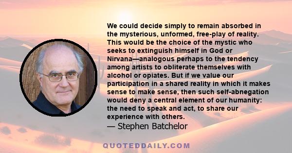 We could decide simply to remain absorbed in the mysterious, unformed, free-play of reality. This would be the choice of the mystic who seeks to extinguish himself in God or Nirvana—analogous perhaps to the tendency