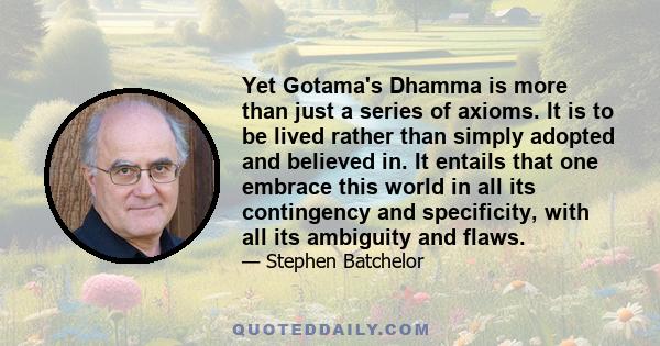 Yet Gotama's Dhamma is more than just a series of axioms. It is to be lived rather than simply adopted and believed in. It entails that one embrace this world in all its contingency and specificity, with all its