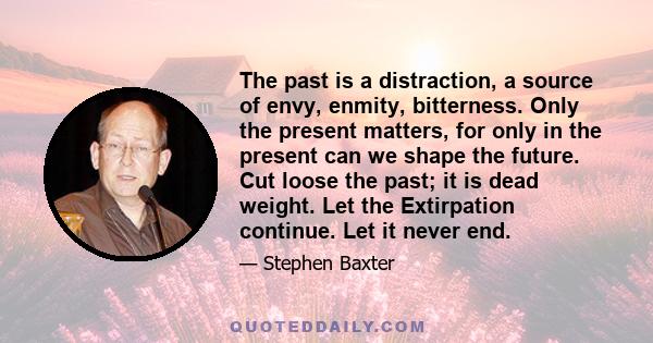 The past is a distraction, a source of envy, enmity, bitterness. Only the present matters, for only in the present can we shape the future. Cut loose the past; it is dead weight. Let the Extirpation continue. Let it