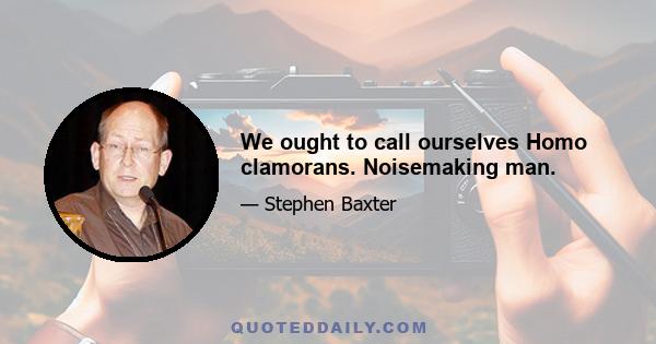 We ought to call ourselves Homo clamorans. Noisemaking man.