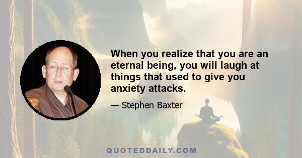 When you realize that you are an eternal being, you will laugh at things that used to give you anxiety attacks.