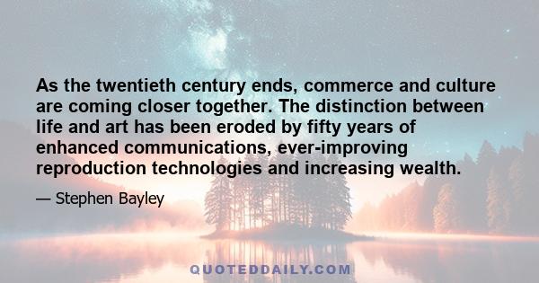 As the twentieth century ends, commerce and culture are coming closer together. The distinction between life and art has been eroded by fifty years of enhanced communications, ever-improving reproduction technologies