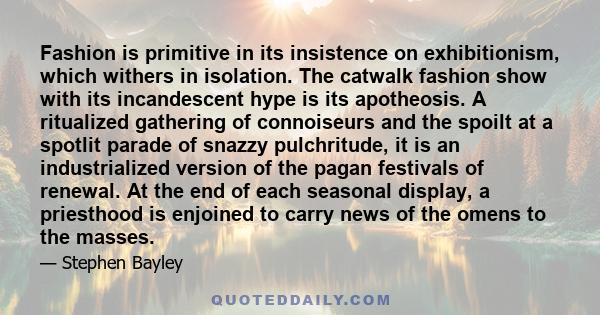 Fashion is primitive in its insistence on exhibitionism, which withers in isolation. The catwalk fashion show with its incandescent hype is its apotheosis. A ritualized gathering of connoiseurs and the spoilt at a