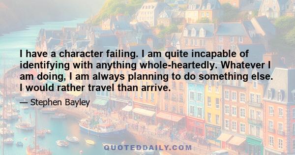 I have a character failing. I am quite incapable of identifying with anything whole-heartedly. Whatever I am doing, I am always planning to do something else. I would rather travel than arrive.