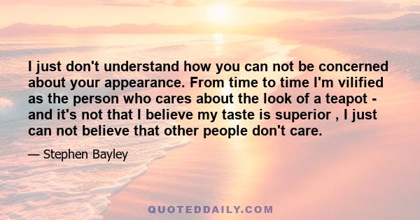 I just don't understand how you can not be concerned about your appearance. From time to time I'm vilified as the person who cares about the look of a teapot - and it's not that I believe my taste is superior , I just