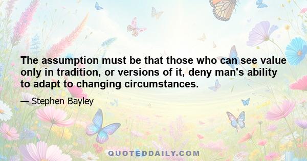 The assumption must be that those who can see value only in tradition, or versions of it, deny man's ability to adapt to changing circumstances.