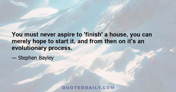 You must never aspire to 'finish' a house, you can merely hope to start it, and from then on it's an evolutionary process.