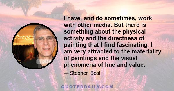 I have, and do sometimes, work with other media. But there is something about the physical activity and the directness of painting that I find fascinating. I am very attracted to the materiality of paintings and the