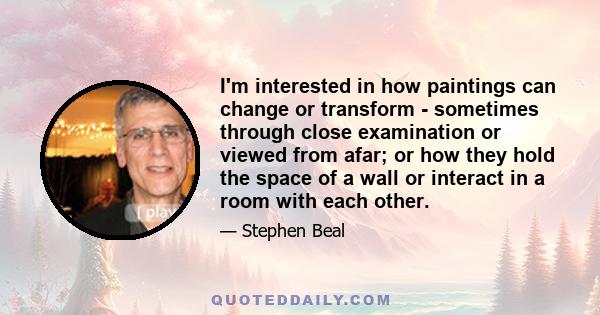 I'm interested in how paintings can change or transform - sometimes through close examination or viewed from afar; or how they hold the space of a wall or interact in a room with each other.