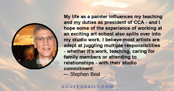 My life as a painter influences my teaching and my duties as president of CCA - and I hope some of the experience of working at an exciting art school also spills over into my studio work. I believe most artists are