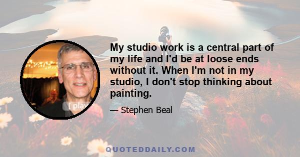 My studio work is a central part of my life and I'd be at loose ends without it. When I'm not in my studio, I don't stop thinking about painting.