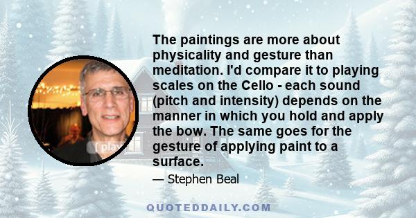 The paintings are more about physicality and gesture than meditation. I'd compare it to playing scales on the Cello - each sound (pitch and intensity) depends on the manner in which you hold and apply the bow. The same