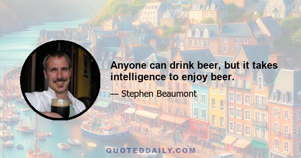 Anyone can drink beer, but it takes intelligence to enjoy beer.