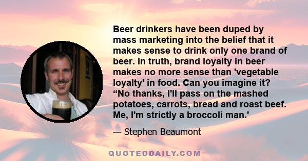 Beer drinkers have been duped by mass marketing into the belief that it makes sense to drink only one brand of beer. In truth, brand loyalty in beer makes no more sense than 'vegetable loyalty' in food. Can you imagine