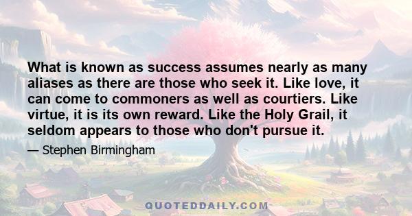 What is known as success assumes nearly as many aliases as there are those who seek it. Like love, it can come to commoners as well as courtiers. Like virtue, it is its own reward. Like the Holy Grail, it seldom appears 