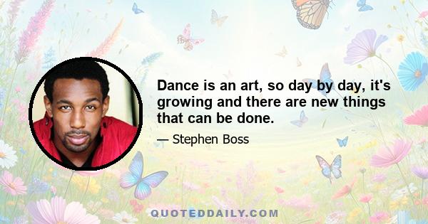 Dance is an art, so day by day, it's growing and there are new things that can be done.