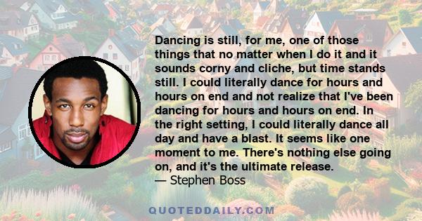 Dancing is still, for me, one of those things that no matter when I do it and it sounds corny and cliche, but time stands still. I could literally dance for hours and hours on end and not realize that I've been dancing