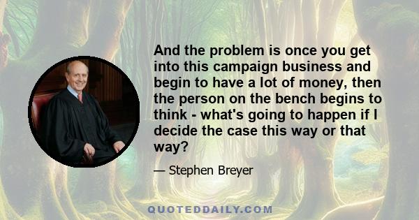 And the problem is once you get into this campaign business and begin to have a lot of money, then the person on the bench begins to think - what's going to happen if I decide the case this way or that way?