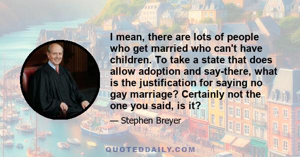 I mean, there are lots of people who get married who can't have children. To take a state that does allow adoption and say-there, what is the justification for saying no gay marriage? Certainly not the one you said, is