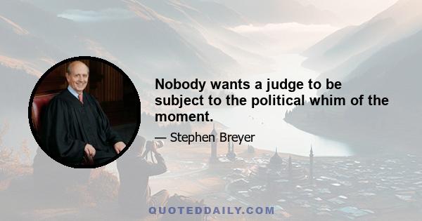 Nobody wants a judge to be subject to the political whim of the moment.