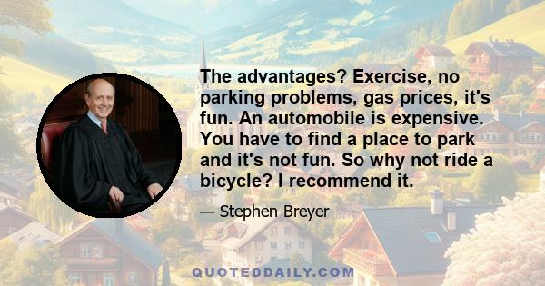 The advantages? Exercise, no parking problems, gas prices, it's fun. An automobile is expensive. You have to find a place to park and it's not fun. So why not ride a bicycle? I recommend it.