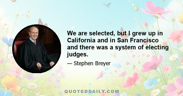 We are selected, but I grew up in California and in San Francisco and there was a system of electing judges.