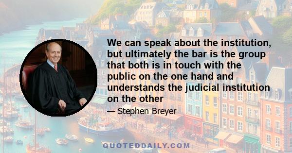 We can speak about the institution, but ultimately the bar is the group that both is in touch with the public on the one hand and understands the judicial institution on the other