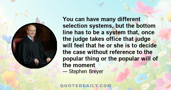 You can have many different selection systems, but the bottom line has to be a system that, once the judge takes office that judge will feel that he or she is to decide the case without reference to the popular thing or 