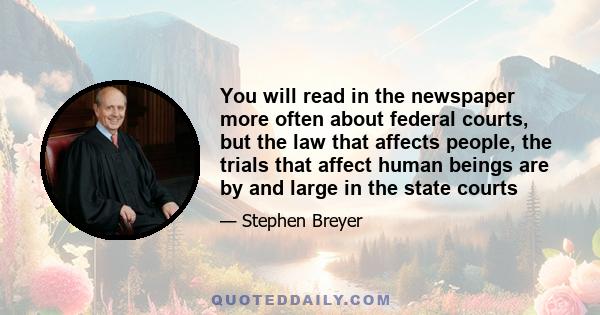 You will read in the newspaper more often about federal courts, but the law that affects people, the trials that affect human beings are by and large in the state courts