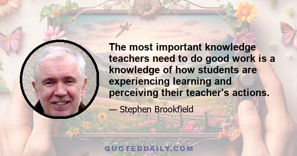 The most important knowledge teachers need to do good work is a knowledge of how students are experiencing learning and perceiving their teacher's actions.