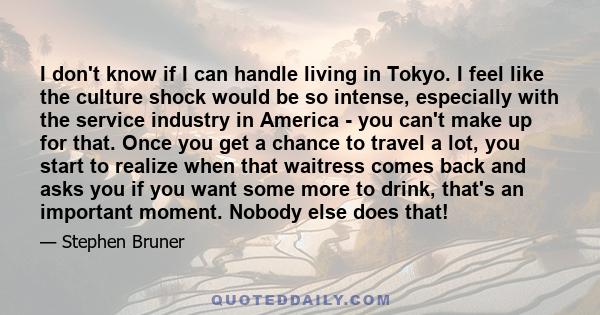 I don't know if I can handle living in Tokyo. I feel like the culture shock would be so intense, especially with the service industry in America - you can't make up for that. Once you get a chance to travel a lot, you