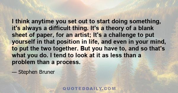 I think anytime you set out to start doing something, it's always a difficult thing. It's a theory of a blank sheet of paper, for an artist; It's a challenge to put yourself in that position in life, and even in your